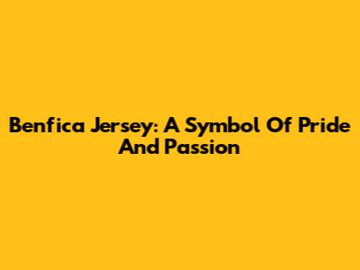 Benfica Jersey: A Symbol Of Pride And Passion