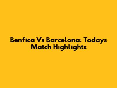 Benfica Vs Barcelona: Today's Match Highlights