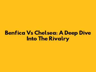 Benfica Vs Chelsea: A Deep Dive Into The Rivalry