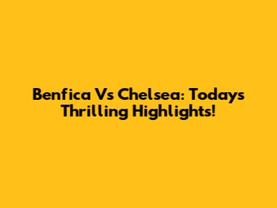 Benfica Vs Chelsea: Today's Thrilling Highlights!