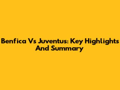 Benfica Vs Juventus: Key Highlights And Summary