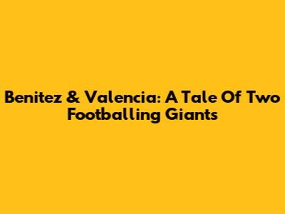Benitez & Valencia: A Tale Of Two Footballing Giants