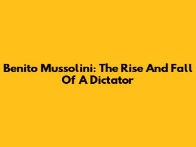 Benito Mussolini: The Rise And Fall Of A Dictator