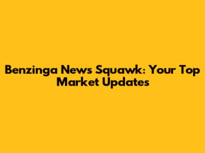 Benzinga News Squawk: Your Top Market Updates