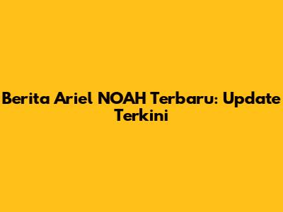 Berita Ariel NOAH Terbaru: Update Terkini