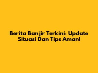 Berita Banjir Terkini: Update Situasi Dan Tips Aman!