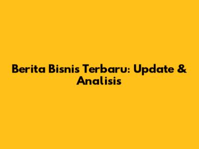 Berita Bisnis Terbaru: Update & Analisis