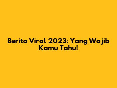 Berita Viral 2023: Yang Wajib Kamu Tahu!
