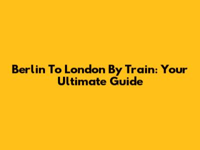 Berlin To London By Train: Your Ultimate Guide