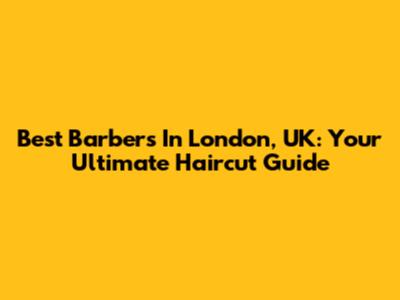 Best Barbers In London, UK: Your Ultimate Haircut Guide