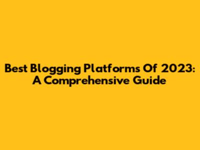 Best Blogging Platforms Of 2023: A Comprehensive Guide