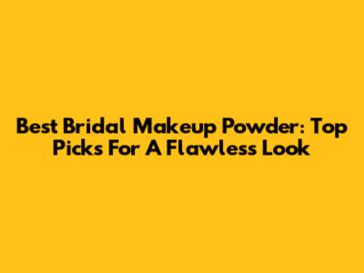 Best Bridal Makeup Powder: Top Picks For A Flawless Look