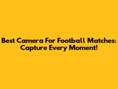 Best Camera For Football Matches: Capture Every Moment!