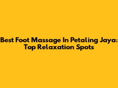 Best Foot Massage In Petaling Jaya: Top Relaxation Spots