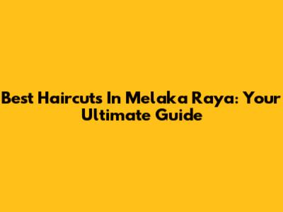 Best Haircuts In Melaka Raya: Your Ultimate Guide