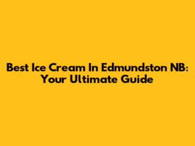 Best Ice Cream In Edmundston NB: Your Ultimate Guide