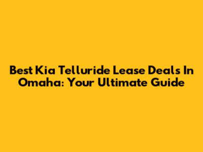 Best Kia Telluride Lease Deals In Omaha: Your Ultimate Guide