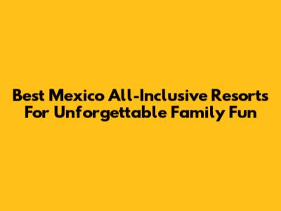 Best Mexico All-Inclusive Resorts For Unforgettable Family Fun