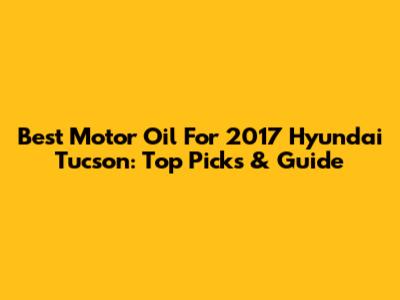 Best Motor Oil For 2017 Hyundai Tucson: Top Picks & Guide