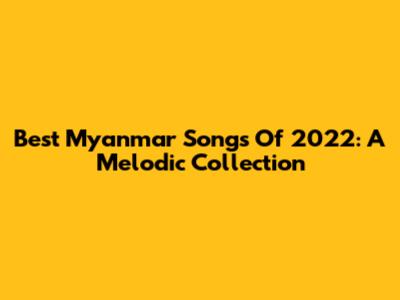 Best Myanmar Songs Of 2022: A Melodic Collection