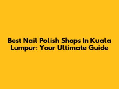 Best Nail Polish Shops In Kuala Lumpur: Your Ultimate Guide