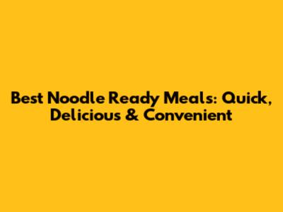 Best Noodle Ready Meals: Quick, Delicious & Convenient