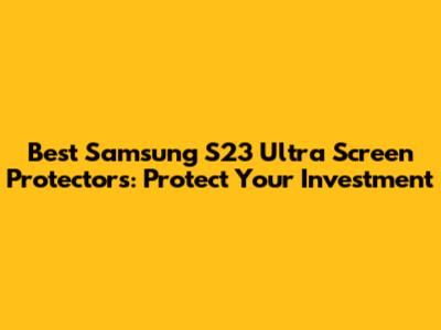 Best Samsung S23 Ultra Screen Protectors: Protect Your Investment