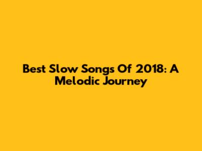 Best Slow Songs Of 2018: A Melodic Journey