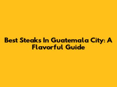 Best Steaks In Guatemala City: A Flavorful Guide