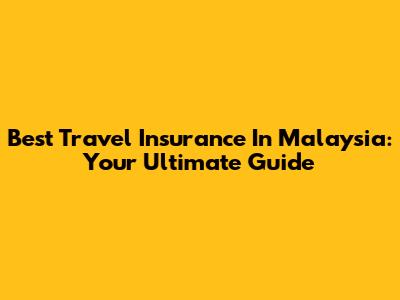 Best Travel Insurance In Malaysia: Your Ultimate Guide