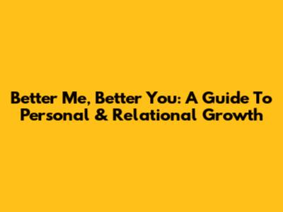 Better Me, Better You: A Guide To Personal & Relational Growth