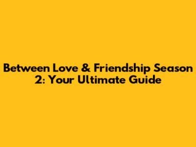 Between Love & Friendship Season 2: Your Ultimate Guide