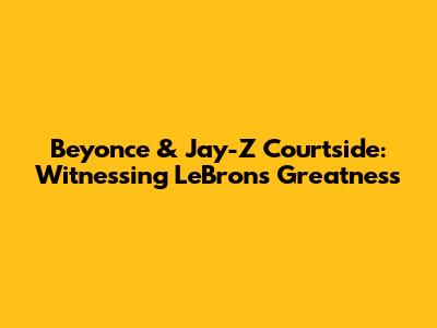 Beyonce & Jay-Z Courtside: Witnessing LeBron's Greatness