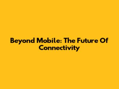 Beyond Mobile: The Future Of Connectivity