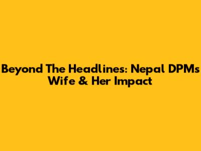 Beyond The Headlines: Nepal DPM's Wife & Her Impact