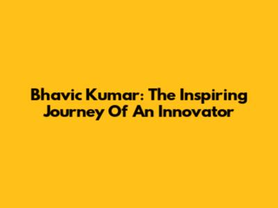 Bhavic Kumar: The Inspiring Journey Of An Innovator