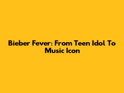 Bieber Fever: From Teen Idol To Music Icon