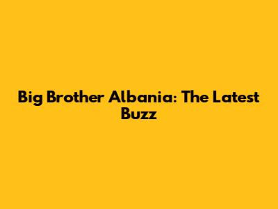 Big Brother Albania: The Latest Buzz