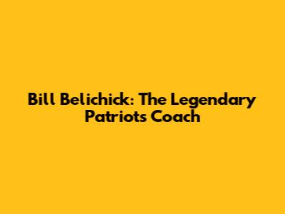 Bill Belichick: The Legendary Patriots Coach