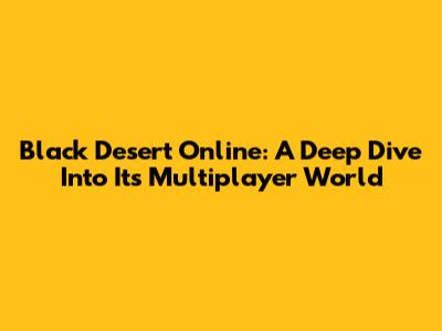 Black Desert Online: A Deep Dive Into Its Multiplayer World