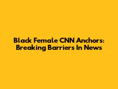 Black Female CNN Anchors: Breaking Barriers In News