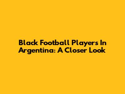 Black Football Players In Argentina: A Closer Look