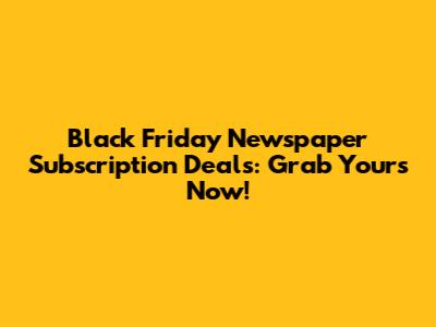 Black Friday Newspaper Subscription Deals: Grab Yours Now!