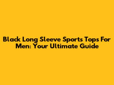 Black Long Sleeve Sports Tops For Men: Your Ultimate Guide