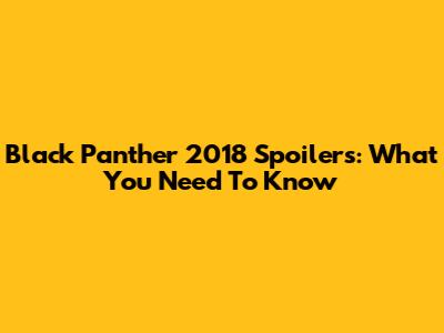 Black Panther 2018 Spoilers: What You Need To Know