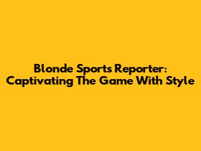 Blonde Sports Reporter: Captivating The Game With Style