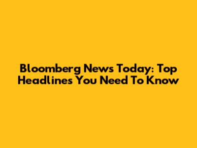 Bloomberg News Today: Top Headlines You Need To Know
