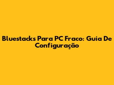 Bluestacks Para PC Fraco: Guia De Configuração