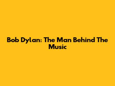 Bob Dylan: The Man Behind The Music
