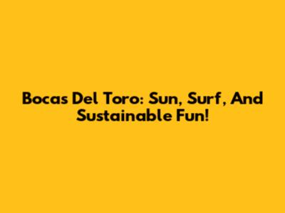 Bocas Del Toro: Sun, Surf, And Sustainable Fun!